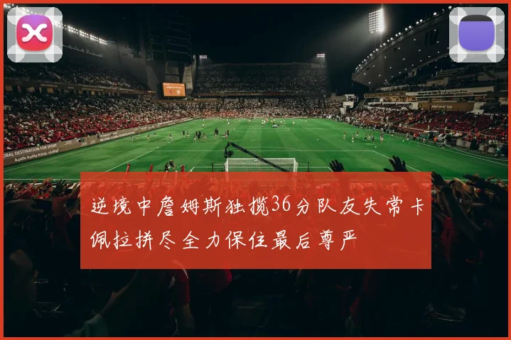逆境中詹姆斯独揽36分队友失常卡佩拉拼尽全力保住最后尊严