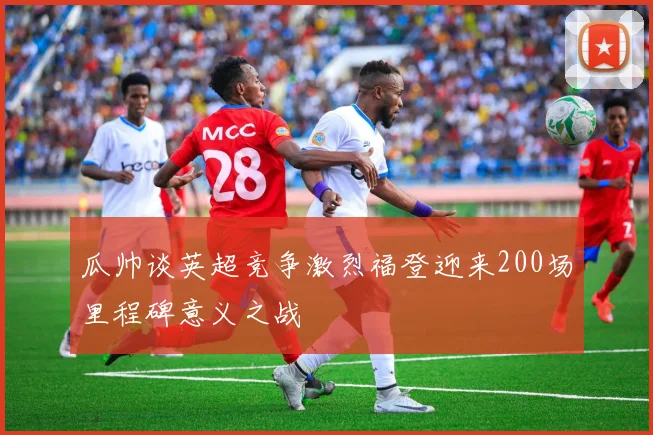 瓜帅谈英超竞争激烈福登迎来200场里程碑意义之战