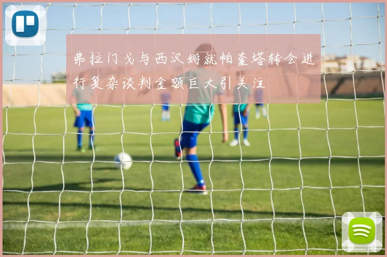 弗拉门戈与西汉姆就帕奎塔转会进行复杂谈判金额巨大引关注