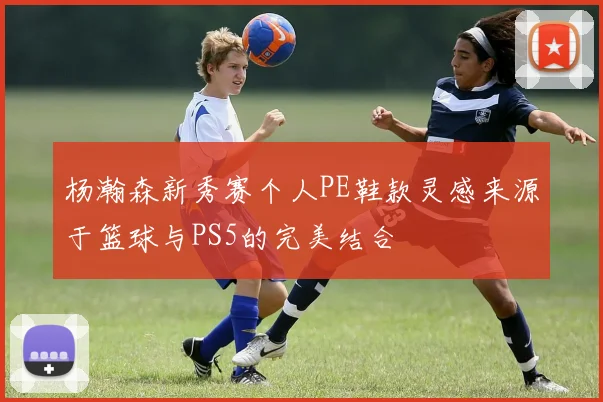 杨瀚森新秀赛个人PE鞋款灵感来源于篮球与PS5的完美结合