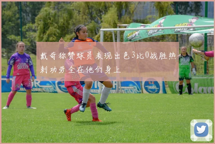 戴奇称赞球员表现出色3比0战胜热刺功劳全在他们身上