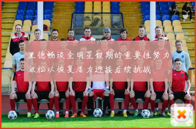 里德畅谈全明星假期的重要性努力放松以恢复活力迎接后续挑战