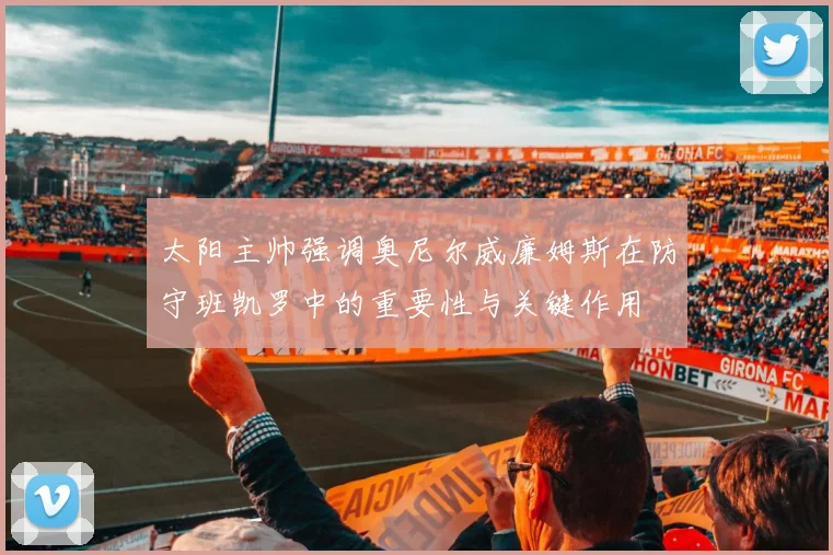 太阳主帅强调奥尼尔威廉姆斯在防守班凯罗中的重要性与关键作用