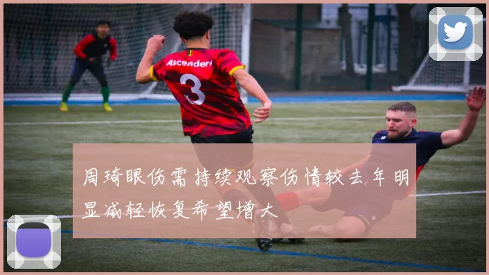周琦眼伤需持续观察伤情较去年明显减轻恢复希望增大