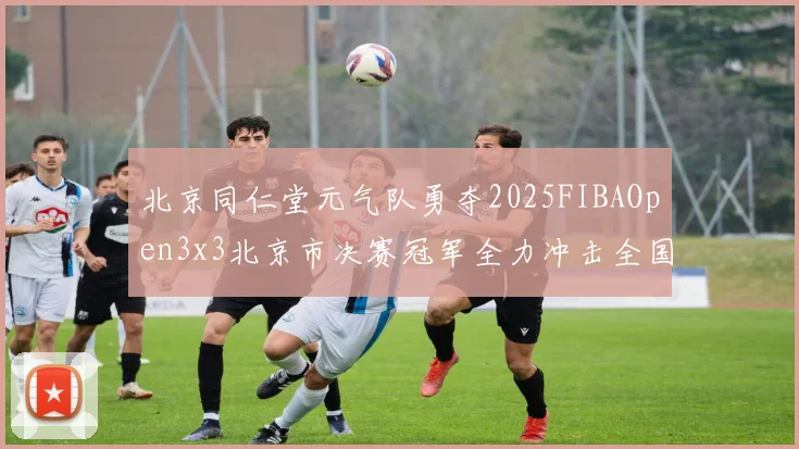 北京同仁堂元气队勇夺2025FIBAOpen3x3北京市决赛冠军全力冲击全国赛场