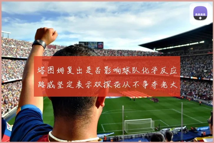 塔图姆复出是否影响球队化学反应路威坚定表示双探花从不争夺老大地位