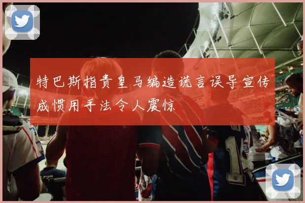 特巴斯指责皇马编造谎言误导宣传成惯用手法令人震惊
