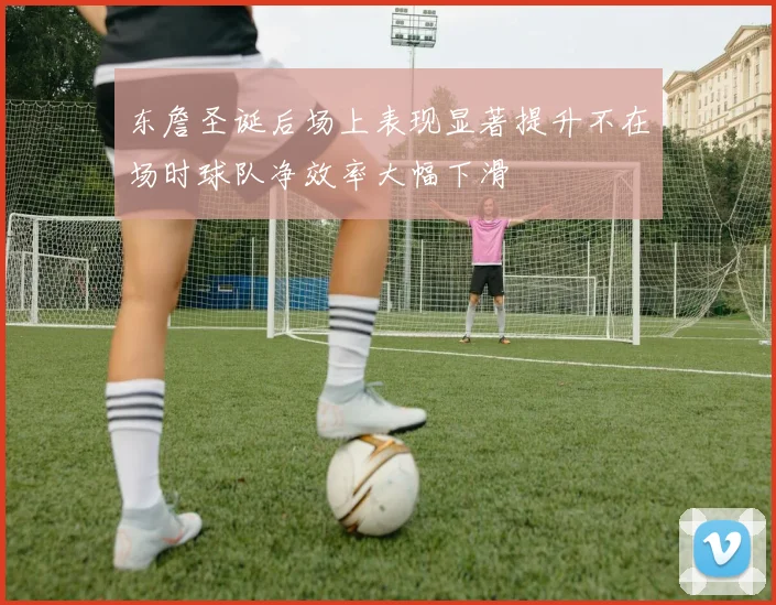 东詹圣诞后场上表现显著提升不在场时球队净效率大幅下滑