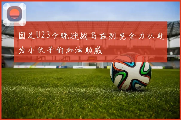 国足U23今晚迎战乌兹别克全力以赴为小伙子们加油助威