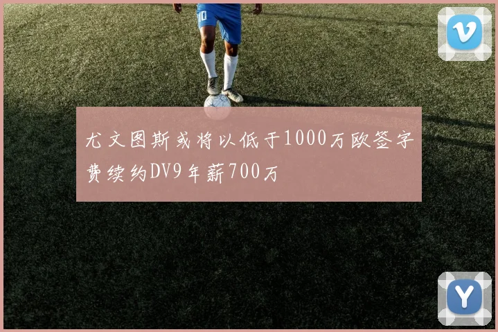 尤文图斯或将以低于1000万欧签字费续约DV9年薪700万