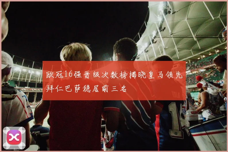 欧冠16强晋级次数榜揭晓皇马领先拜仁巴萨稳居前三名