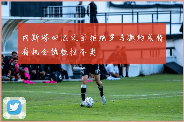 内斯塔回忆父亲拒绝罗马邀约或将有机会执教拉齐奥