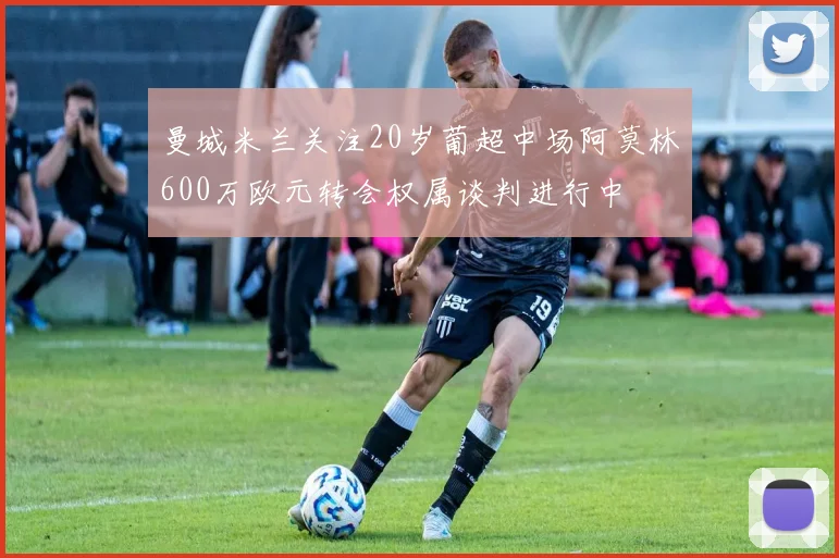 曼城米兰关注20岁葡超中场阿莫林600万欧元转会权属谈判进行中