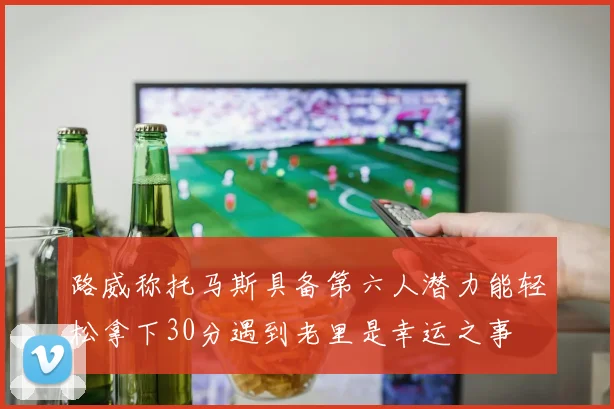 路威称托马斯具备第六人潜力能轻松拿下30分遇到老里是幸运之事