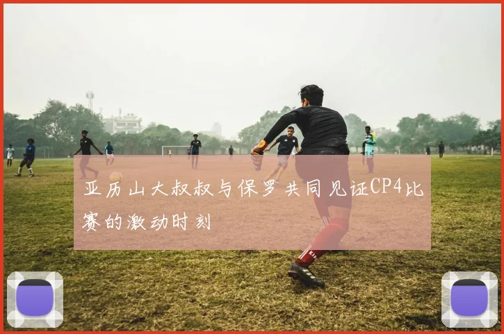 亚历山大叔叔与保罗共同见证CP4比赛的激动时刻