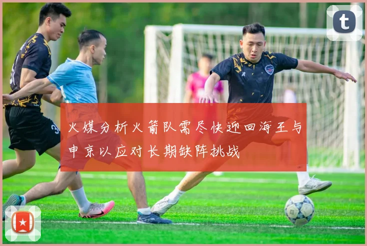 火媒分析火箭队需尽快迎回海王与申京以应对长期缺阵挑战