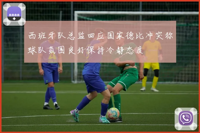 西班牙队总监回应国家德比冲突称球队氛围良好保持冷静态度